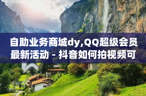 自助业务商城dy,QQ超级会员最新活动 - 抖音如何拍视频可以涨粉丝 - qq空间访客量网址