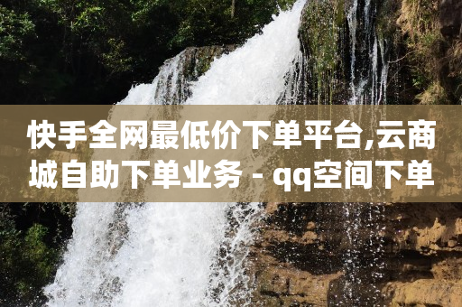 快手全网最低价下单平台,云商城自助下单业务 - qq空间下单业务网站官网 - 自助下单平台业务网