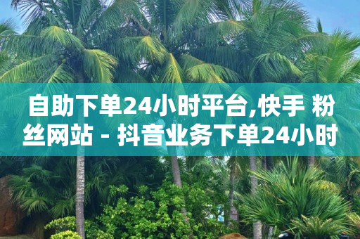 自助下单24小时平台,快手 粉丝网站 - 抖音业务下单24小时平台 - 抖音买热度0.01小白龙马山肥大地房最新优惠活动