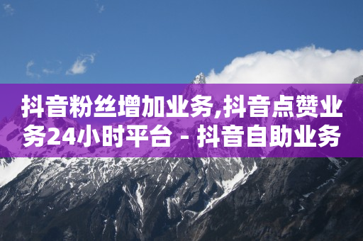 抖音粉丝增加业务,抖音点赞业务24小时平台 - 抖音自助业务网 - 24小时自助下单超便宜