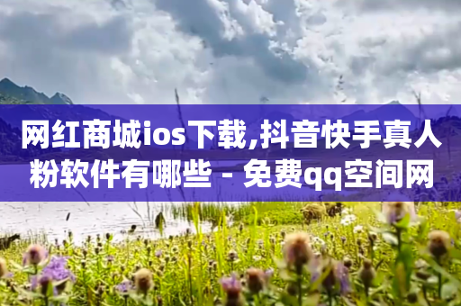 网红商城ios下载,抖音快手真人粉软件有哪些 - 免费qq空间网站点赞 - 免费领取一万快手播放量APP