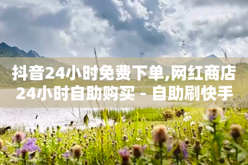 抖音24小时免费下单,网红商店24小时自助购买 - 自助刷快手双击微信付款 - ks双击业务24小时