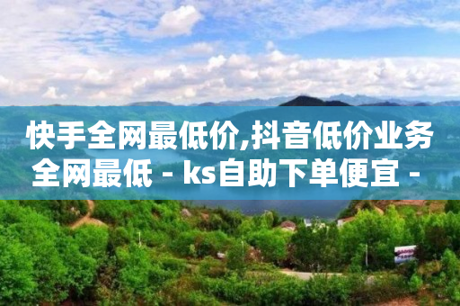 快手全网最低价,抖音低价业务全网最低 - ks自助下单便宜 - ks超级粉丝软件