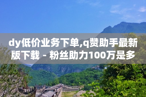 dy低价业务下单,q赞助手最新版下载 - 粉丝助力100万是多少钱 - 自己主动点赞的软件