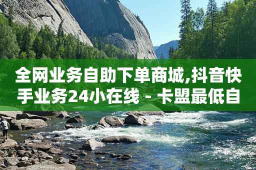 全网业务自助下单商城,抖音快手业务24小在线 - 卡盟最低自助下单官网 - 快手双击24小时在线