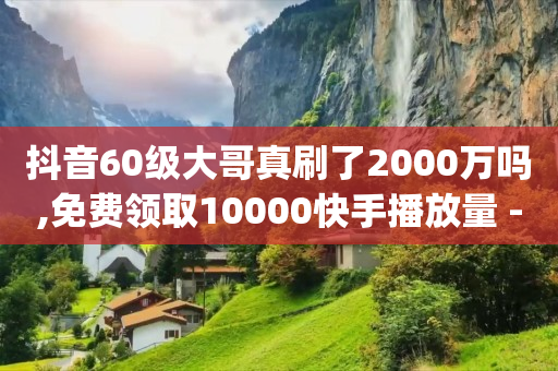 抖音60级大哥真刷了2000万吗,免费领取10000快手播放量 - 免费领10000播放量软件 - qq名片1块10000攒