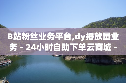 B站粉丝业务平台,dy播放量业务 - 24小时自助下单云商城 - 抖音全网老马最低价下单平台