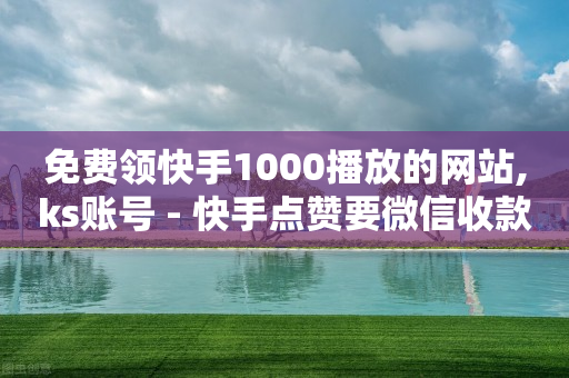 免费领快手1000播放的网站,ks账号 - 快手点赞要微信收款吗 - 抖音平台75级有多少人