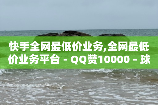 快手全网最低价业务,全网最低价业务平台 - QQ赞10000 - 球球大作战低价粉丝业务