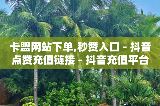 卡盟网站下单,秒赞入口 - 抖音点赞充值链接 - 抖音充值平台充值中心