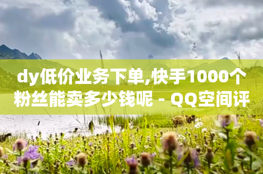 dy低价业务下单,快手1000个粉丝能卖多少钱呢 - QQ空间评论1个下单 - qq批发自动发货网