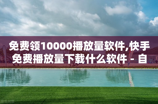 免费领10000播放量软件,快手免费播放量下载什么软件 - 自助下单平台 - 快手业务自助全网最低价