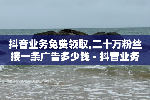 抖音业务免费领取,二十万粉丝接一条广告多少钱 - 抖音业务低价 - 全网下单业务