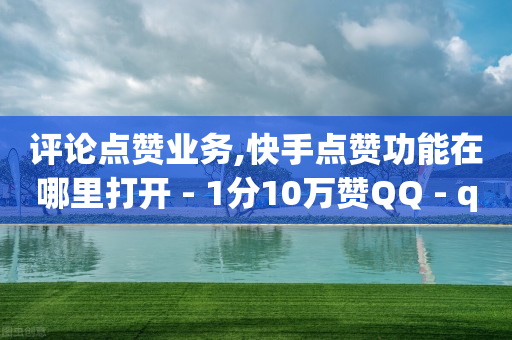 评论点赞业务,快手点赞功能在哪里打开 - 1分10万赞QQ - qq资料卡如何快速弄几万个赞