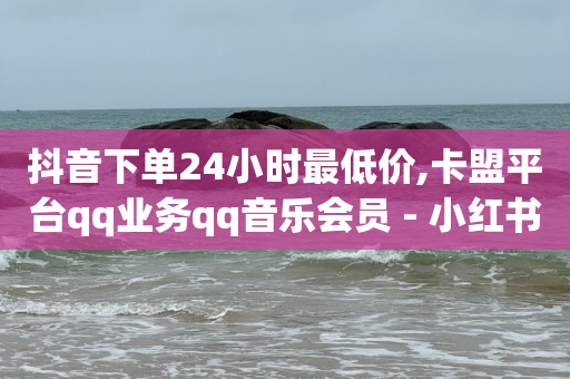 抖音下单24小时最低价,卡盟平台qq业务qq音乐会员 - 小红书24小时自助业务网站 - 网红业务下单