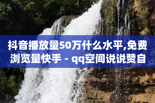 抖音播放量50万什么水平,免费浏览量快手 - qq空间说说赞自助下单低价 - 快手充值链接网址