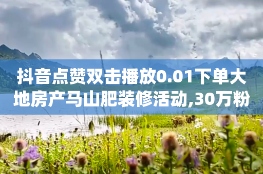 抖音点赞双击播放0.01下单大地房产马山肥装修活动,30万粉丝账号交易价格 - 低价刷qq空间访客量网站 - cfm科技直装免费