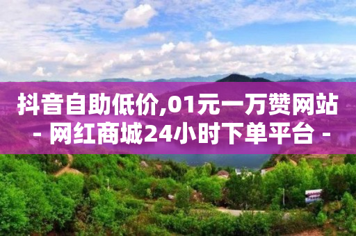 抖音自助低价,01元一万赞网站 - 网红商城24小时下单平台 - 1元小红书秒刷1000粉