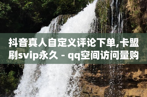 抖音真人自定义评论下单,卡盟刷svip永久 - qq空间访问量购买 - QQ空间访客app