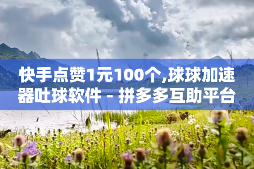 快手点赞1元100个,球球加速器吐球软件 - 拼多多互助平台 - 快手0.1元100赞