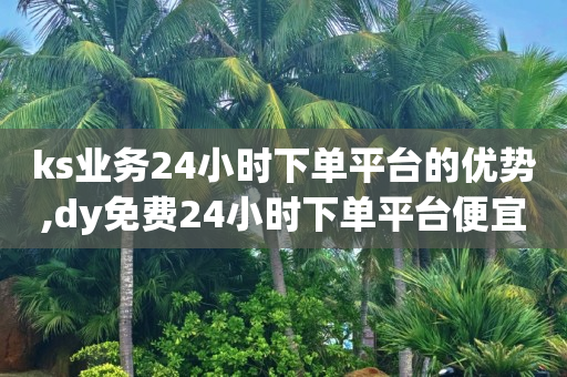 ks业务24小时下单平台的优势,dy免费24小时下单平台便宜 - 快手一元10000播放量软件 - b站低价播放量自助平台