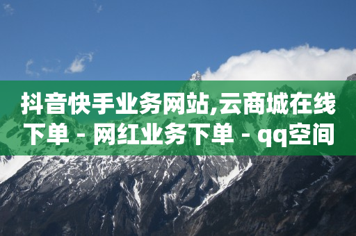 抖音快手业务网站,云商城在线下单 - 网红业务下单 - qq空间访客量便宜