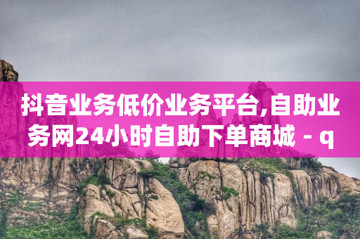 抖音业务低价业务平台,自助业务网24小时自助下单商城 - qq空间点赞充值 - QQ自主低价下单平台