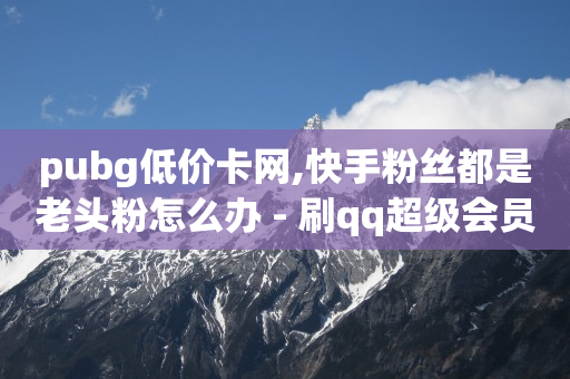 pubg低价卡网,快手粉丝都是老头粉怎么办 - 刷qq超级会员svip教程视频 - QQ业务自助网