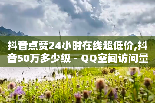 抖音点赞24小时在线超低价,抖音50万多少级 - QQ空间访问量免费 - 抖音充值官方1:10