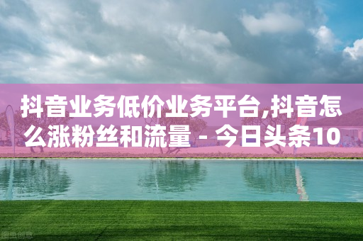 抖音业务低价业务平台,抖音怎么涨粉丝和流量 - 今日头条10元一个出售平台 - 快手一块钱100个