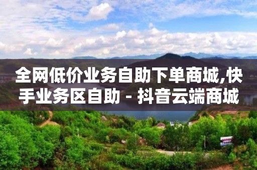 全网低价业务自助下单商城,快手业务区自助 - 抖音云端商城黑科技项目 - 抖音全网老马最低价下单平台