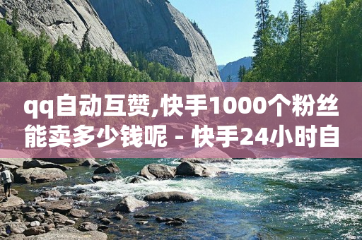 qq自动互赞,快手1000个粉丝能卖多少钱呢 - 快手24小时自助免费下单软件 - 免费领快手1000播放