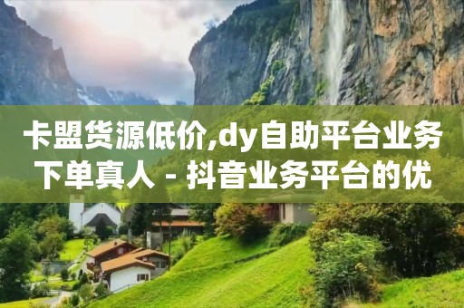 卡盟货源低价,dy自助平台业务下单真人 - 抖音业务平台的优势与劣势与经验分享 - 快手粉丝如何快速涨到1万