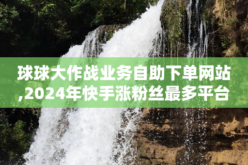 球球大作战业务自助下单网站,2024年快手涨粉丝最多平台 - 全网最低价卡盟平台 - 秒赞平台