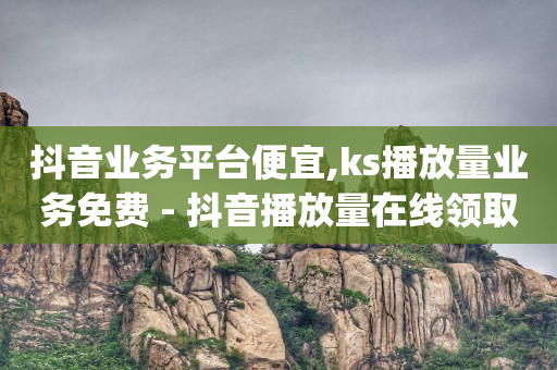 抖音业务平台便宜,ks播放量业务免费 - 抖音播放量在线领取 - qq访客量怎么增加