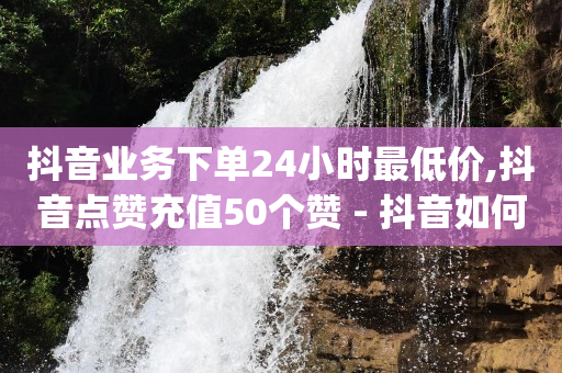 抖音业务下单24小时最低价,抖音点赞充值50个赞 - 抖音如何获得1000粉 - qq自助下单商城