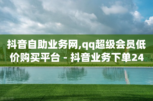 抖音自助业务网,qq超级会员低价购买平台 - 抖音业务下单24小时评论 - 抖音粉丝怎么加上的