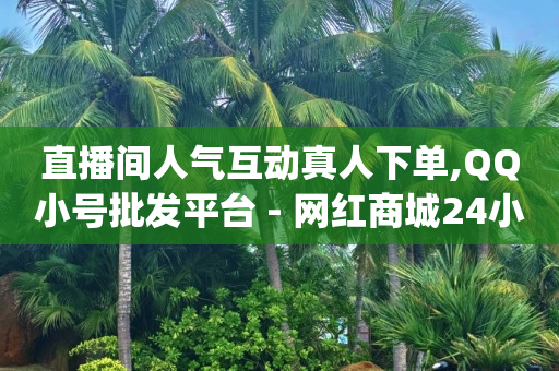 直播间人气互动真人下单,QQ小号批发平台 - 网红商城24小时下单平台 - qq互赞助手2024最新版