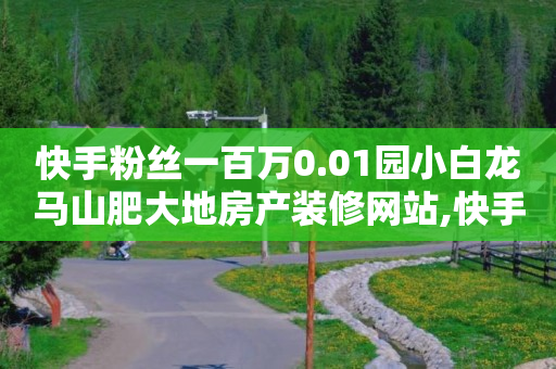 快手粉丝一百万0.01园小白龙马山肥大地房产装修网站,快手抖音业务网站 - 快手买站一块钱500 - 抖音业务下单24小时平台