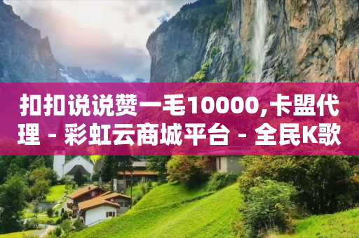 扣扣说说赞一毛10000,卡盟代理 - 彩虹云商城平台 - 全民K歌机器粉下单平台