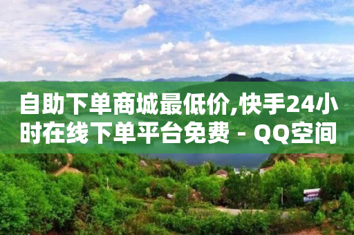 自助下单商城最低价,快手24小时在线下单平台免费 - QQ空间说说访客 - 马上下单平台推荐